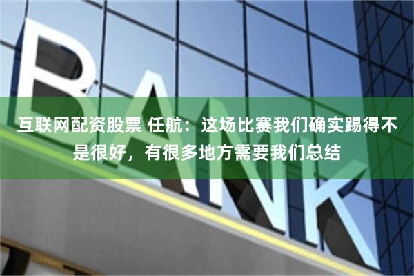 互联网配资股票 任航：这场比赛我们确实踢得不是很好，有很多地方需要我们总结