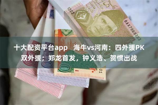 十大配资平台app   海牛vs河南：四外援PK双外援；郑龙首发，钟义浩、贺惯出战