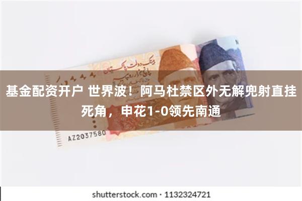 基金配资开户 世界波！阿马杜禁区外无解兜射直挂死角，申花1-0领先南通