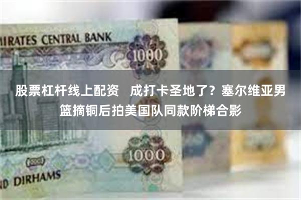 股票杠杆线上配资   成打卡圣地了？塞尔维亚男篮摘铜后拍美国队同款阶梯合影