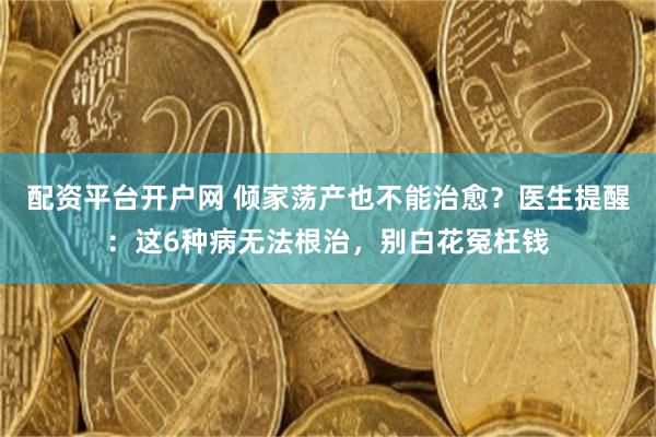 配资平台开户网 倾家荡产也不能治愈？医生提醒：这6种病无法根治，别白花冤枉钱