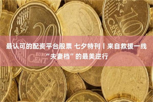 最认可的配资平台股票 七夕特刊丨来自救援一线“夫妻档”的最美逆行