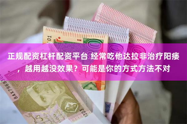 正规配资杠杆配资平台 经常吃他达拉非治疗阳痿，越用越没效果？可能是你的方式方法不对