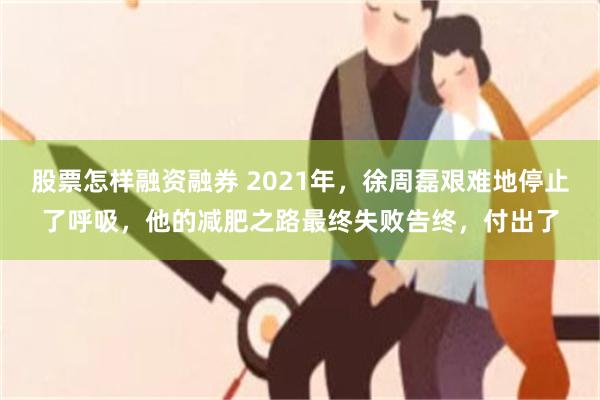 股票怎样融资融券 2021年，徐周磊艰难地停止了呼吸，他的减肥之路最终失败告终，付出了