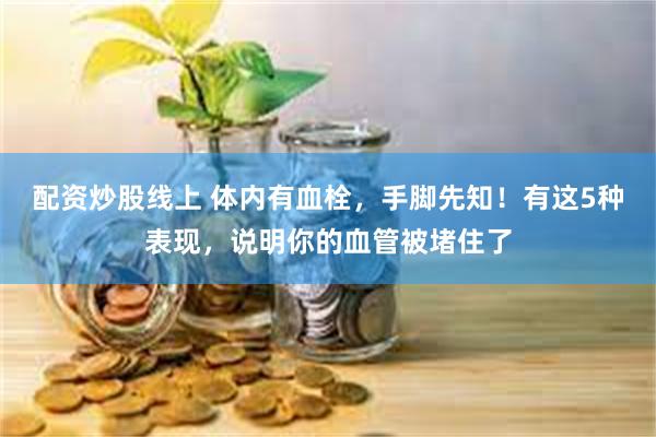 配资炒股线上 体内有血栓，手脚先知！有这5种表现，说明你的血管被堵住了