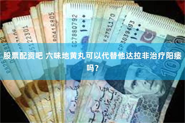 股票配资吧 六味地黄丸可以代替他达拉非治疗阳痿吗？