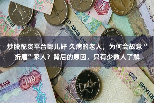 炒股配资平台哪儿好 久病的老人，为何会故意“折磨”家人？背后的原因，只有少数人了解