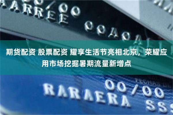 期货配资 股票配资 耀享生活节亮相北京，荣耀应用市场挖掘暑期流量新增点