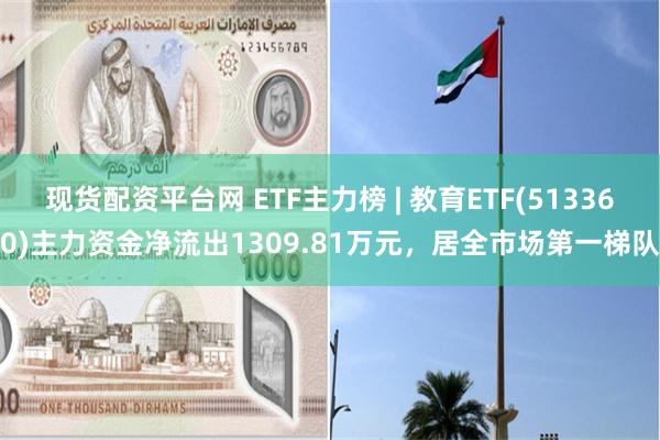 现货配资平台网 ETF主力榜 | 教育ETF(513360)主力资金净流出1309.81万元，居全市场第一梯队