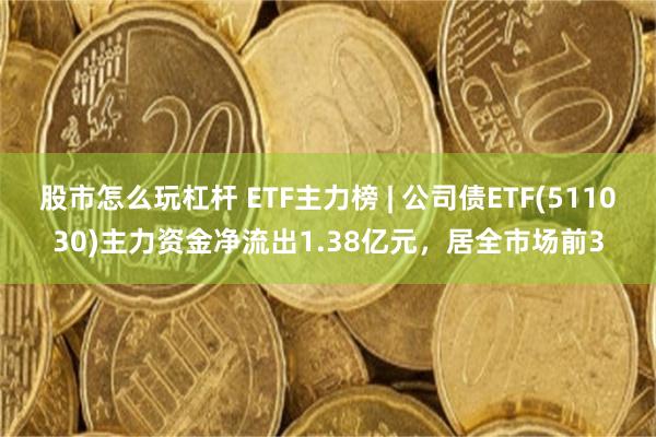 股市怎么玩杠杆 ETF主力榜 | 公司债ETF(511030)主力资金净流出1.38亿元，居全市场前3