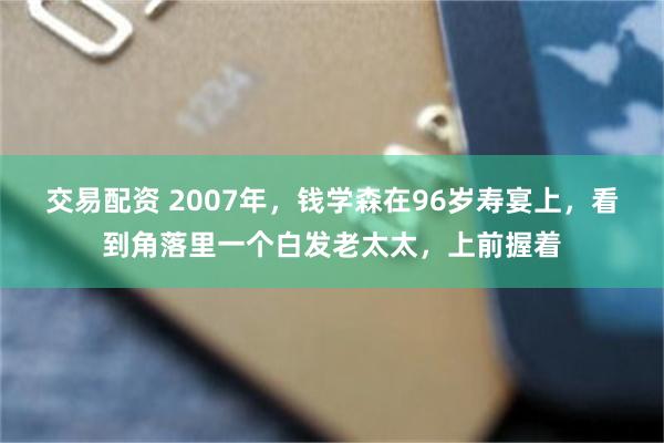 交易配资 2007年，钱学森在96岁寿宴上，看到角落里一个白发老太太，上前握着