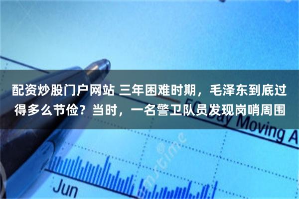 配资炒股门户网站 三年困难时期，毛泽东到底过得多么节俭？当时，一名警卫队员发现岗哨周围