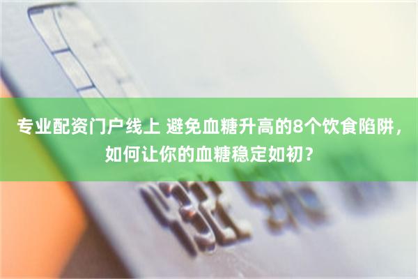 专业配资门户线上 避免血糖升高的8个饮食陷阱，如何让你的血糖稳定如初？