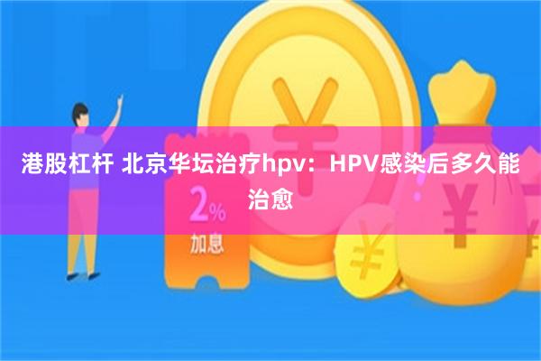 港股杠杆 北京华坛治疗hpv：HPV感染后多久能治愈