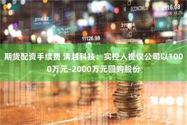 期货配资手续费 清越科技：实控人提议公司以1000万元-2000万元回购股份