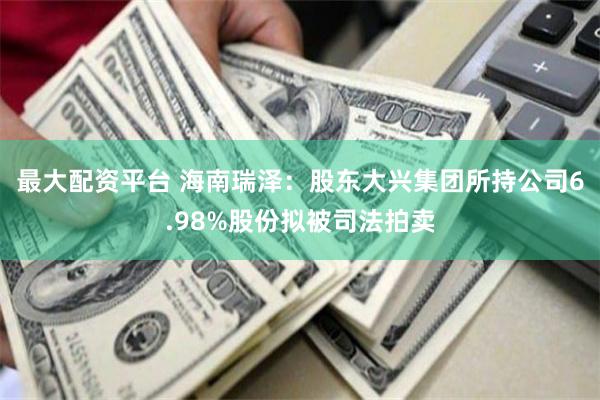 最大配资平台 海南瑞泽：股东大兴集团所持公司6.98%股份拟被司法拍卖