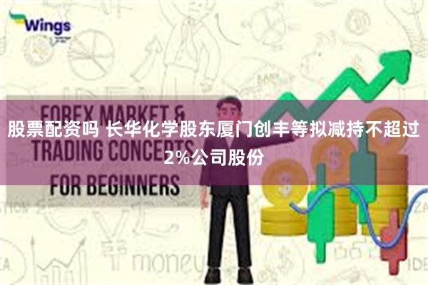股票配资吗 长华化学股东厦门创丰等拟减持不超过2%公司股份