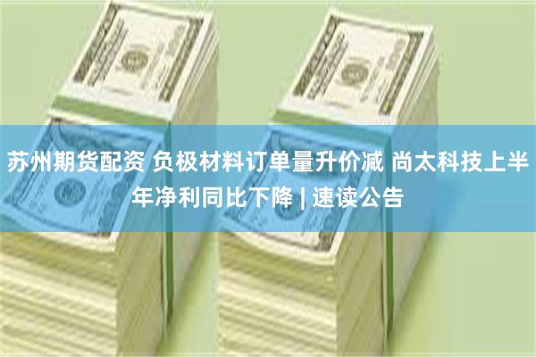 苏州期货配资 负极材料订单量升价减 尚太科技上半年净利同比下降 | 速读公告
