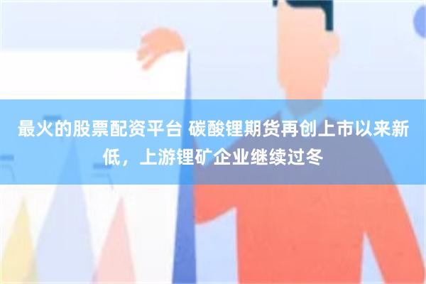 最火的股票配资平台 碳酸锂期货再创上市以来新低，上游锂矿企业继续过冬