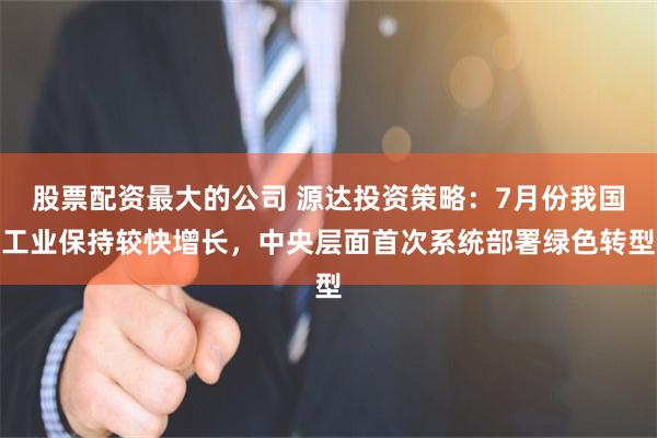 股票配资最大的公司 源达投资策略：7月份我国工业保持较快增长，中央层面首次系统部署绿色转型