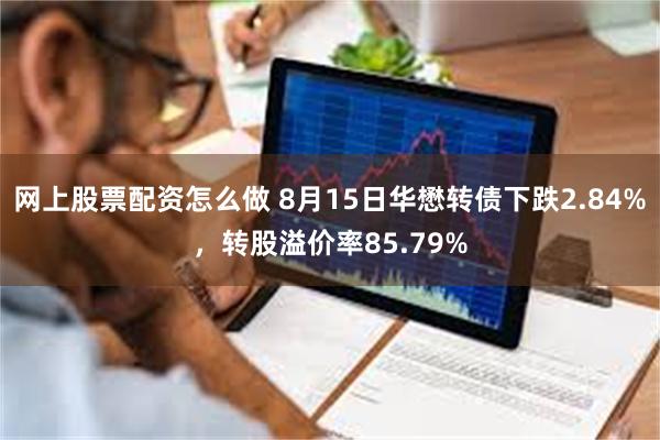 网上股票配资怎么做 8月15日华懋转债下跌2.84%，转股溢价率85.79%