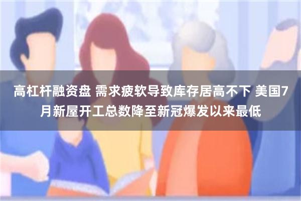高杠杆融资盘 需求疲软导致库存居高不下 美国7月新屋开工总数降至新冠爆发以来最低