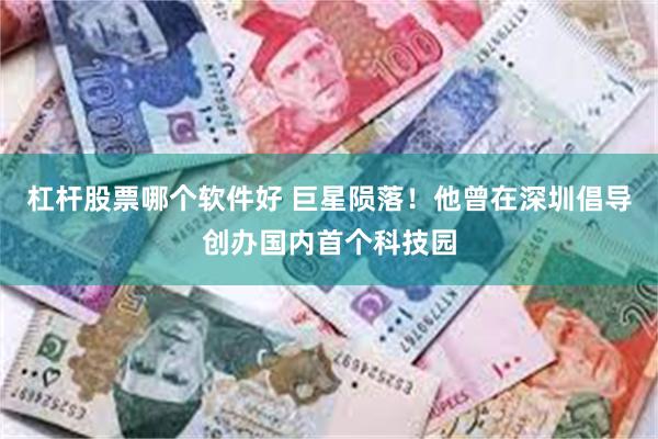 杠杆股票哪个软件好 巨星陨落！他曾在深圳倡导创办国内首个科技园