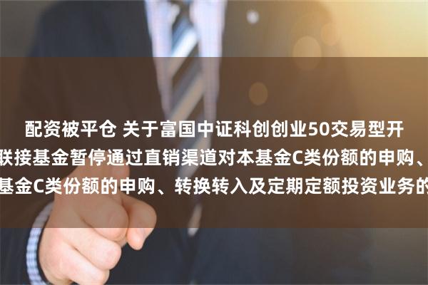 配资被平仓 关于富国中证科创创业50交易型开放式指数证券投资基金联接基金暂停通过直销渠道对本基金C类份额的申购、转换转入及定期定额投资业务的公告