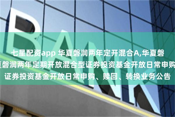 七星配资app 华夏磐润两年定开混合A,华夏磐润两年定开混合C: 华夏磐润两年定期开放混合型证券投资基金开放日常申购、赎回、转换业务公告