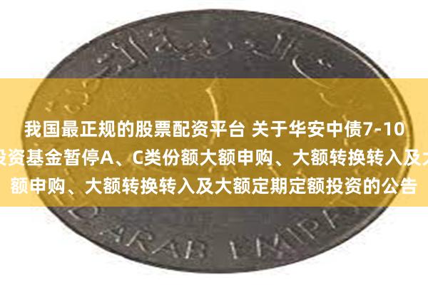 我国最正规的股票配资平台 关于华安中债7-10年国开行债券指数证券投资基金暂停A、C类份额大额申购、大额转换转入及大额定期定额投资的公告