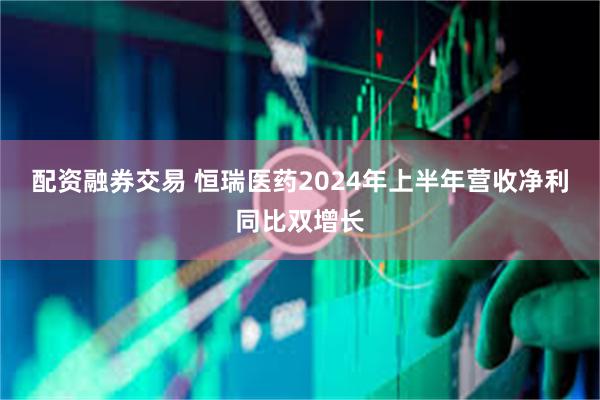 配资融券交易 恒瑞医药2024年上半年营收净利同比双增长