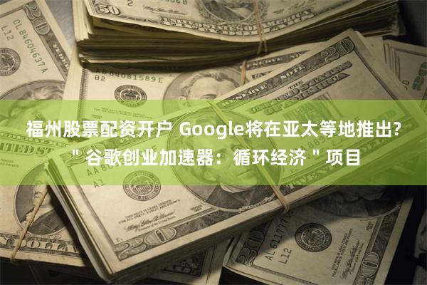 福州股票配资开户 Google将在亚太等地推出?＂谷歌创业加速器：循环经济＂项目
