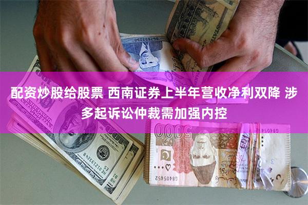 配资炒股给股票 西南证券上半年营收净利双降 涉多起诉讼仲裁需加强内控