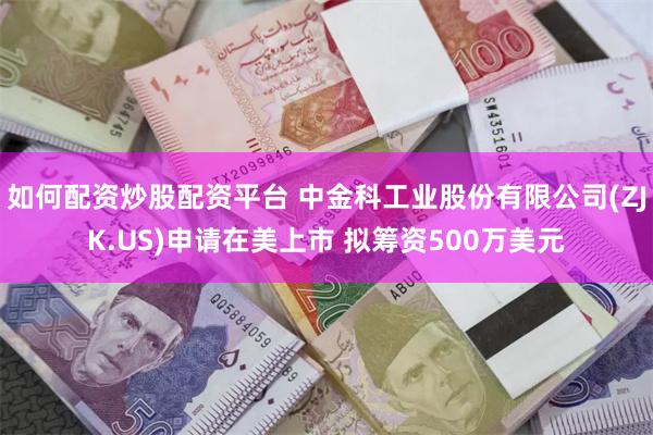 如何配资炒股配资平台 中金科工业股份有限公司(ZJK.US)申请在美上市 拟筹资500万美元