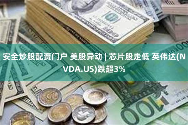 安全炒股配资门户 美股异动 | 芯片股走低 英伟达(NVDA.US)跌超3%