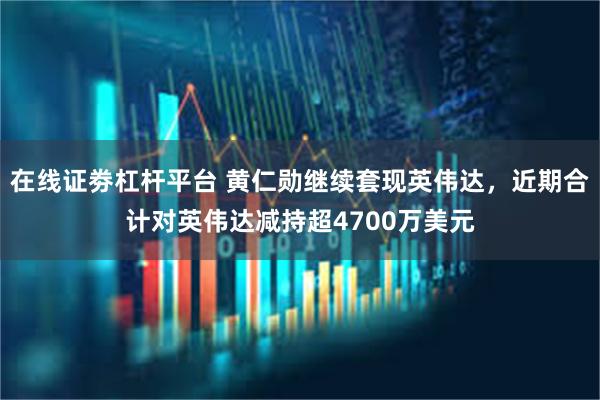 在线证劵杠杆平台 黄仁勋继续套现英伟达，近期合计对英伟达减持超4700万美元