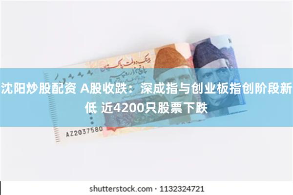 沈阳炒股配资 A股收跌：深成指与创业板指创阶段新低 近4200只股票下跌