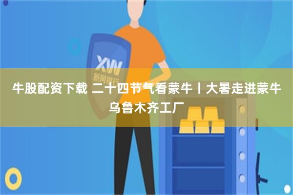 牛股配资下载 二十四节气看蒙牛丨大暑走进蒙牛乌鲁木齐工厂