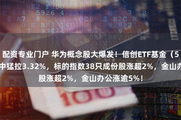 配资专业门户 华为概念股大爆发！信创ETF基金（562030）盘中猛拉3.32%，标的指数38只成份股涨超2%，金山办公涨逾5%！
