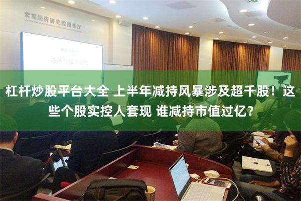 杠杆炒股平台大全 上半年减持风暴涉及超千股！这些个股实控人套现 谁减持市值过亿？