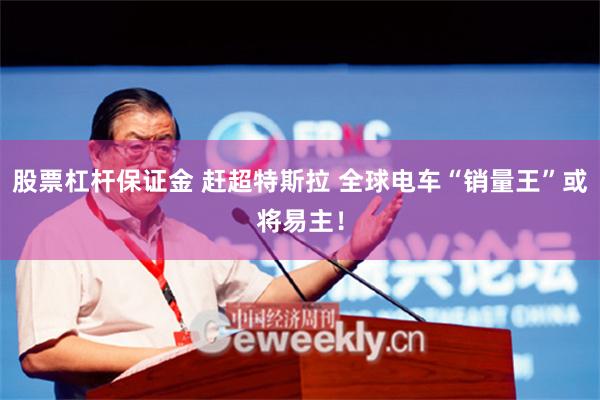 股票杠杆保证金 赶超特斯拉 全球电车“销量王”或将易主！