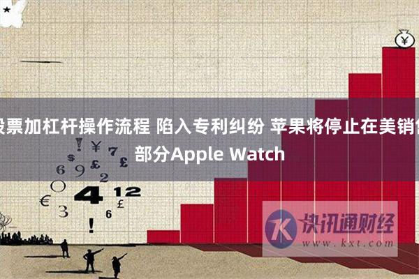 股票加杠杆操作流程 陷入专利纠纷 苹果将停止在美销售部分Apple Watch