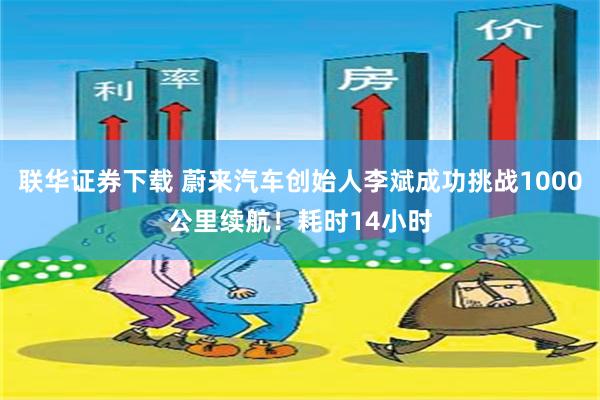 联华证券下载 蔚来汽车创始人李斌成功挑战1000公里续航！耗时14小时
