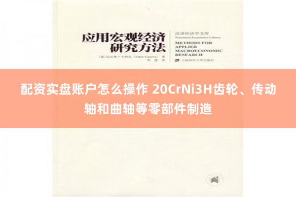 配资实盘账户怎么操作 20CrNi3H齿轮、传动轴和曲轴等零部件制造