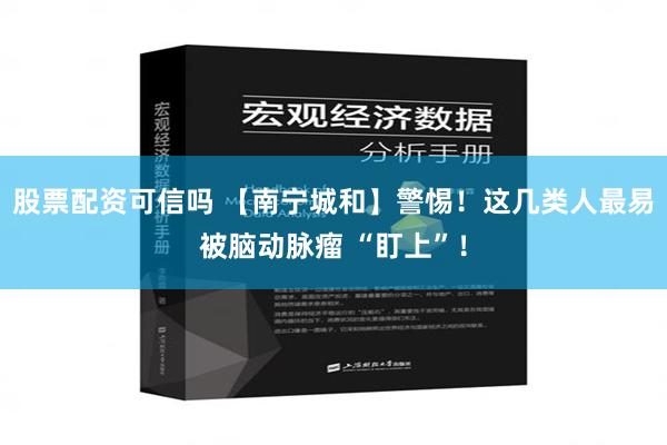 股票配资可信吗 【南宁城和】警惕！这几类人最易被脑动脉瘤 “盯上”！