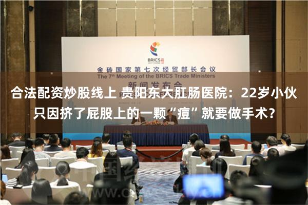 合法配资炒股线上 贵阳东大肛肠医院：22岁小伙只因挤了屁股上的一颗“痘”就要做手术？