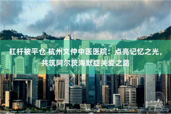 杠杆被平仓 杭州文仲中医医院：点亮记忆之光，共筑阿尔茨海默症关爱之路