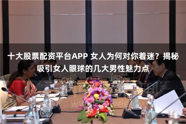 十大股票配资平台APP 女人为何对你着迷？揭秘吸引女人眼球的几大男性魅力点