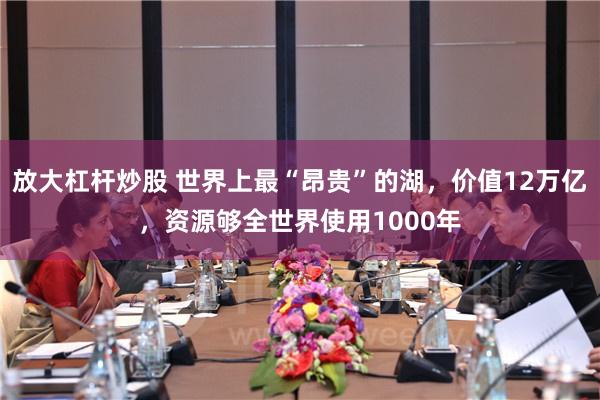 放大杠杆炒股 世界上最“昂贵”的湖，价值12万亿，资源够全世界使用1000年