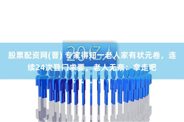 股票配资网(晋) 专家得知一老人家有状元卷，连续24次登门求要，老人无奈：拿走吧